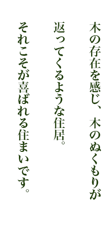 木の存在を感じ、木のぬくもりが返ってくるような住居。それこそがお客様に喜ばれる住まい。